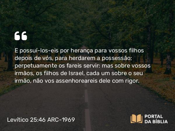 Levítico 25:46 ARC-1969 - E possuí-los-eis por herança para vossos filhos depois de vós, para herdarem a possessão; perpetuamente os fareis servir: mas sobre vossos irmãos, os filhos de Israel, cada um sobre o seu irmão, não vos assenhoreareis dele com rigor.