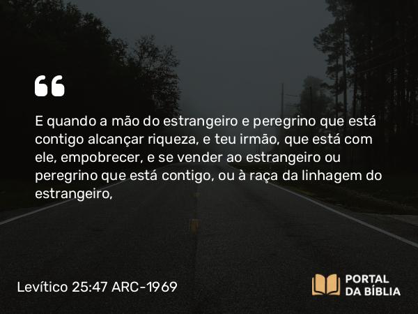 Levítico 25:47 ARC-1969 - E quando a mão do estrangeiro e peregrino que está contigo alcançar riqueza, e teu irmão, que está com ele, empobrecer, e se vender ao estrangeiro ou peregrino que está contigo, ou à raça da linhagem do estrangeiro,