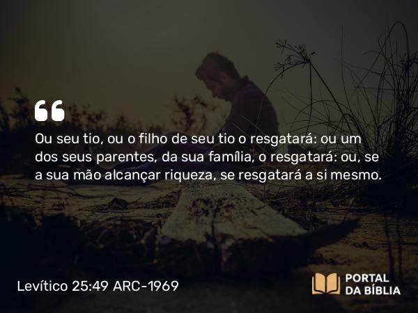 Levítico 25:49 ARC-1969 - Ou seu tio, ou o filho de seu tio o resgatará: ou um dos seus parentes, da sua família, o resgatará: ou, se a sua mão alcançar riqueza, se resgatará a si mesmo.