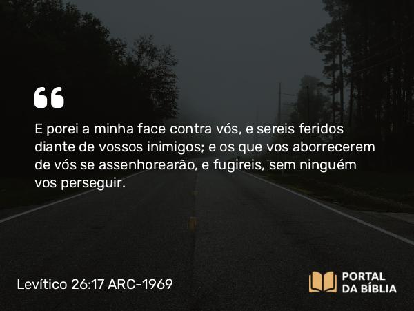 Levítico 26:17 ARC-1969 - E porei a minha face contra vós, e sereis feridos diante de vossos inimigos; e os que vos aborrecerem de vós se assenhorearão, e fugireis, sem ninguém vos perseguir.