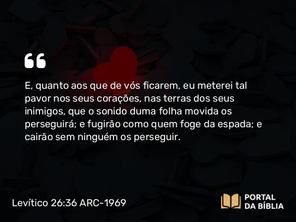 Levítico 26:36-37 ARC-1969 - E, quanto aos que de vós ficarem, eu meterei tal pavor nos seus corações, nas terras dos seus inimigos, que o sonido duma folha movida os perseguirá; e fugirão como quem foge da espada; e cairão sem ninguém os perseguir.