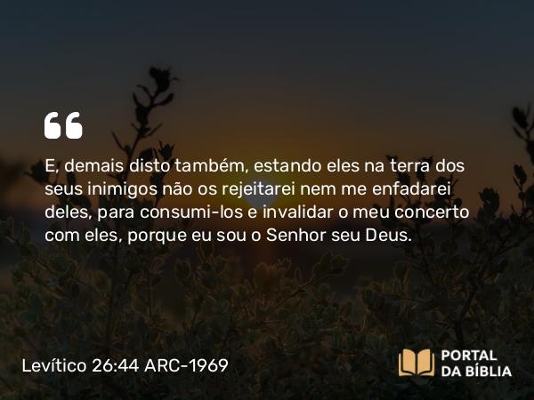 Levítico 26:44 ARC-1969 - E, demais disto também, estando eles na terra dos seus inimigos não os rejeitarei nem me enfadarei deles, para consumi-los e invalidar o meu concerto com eles, porque eu sou o Senhor seu Deus.