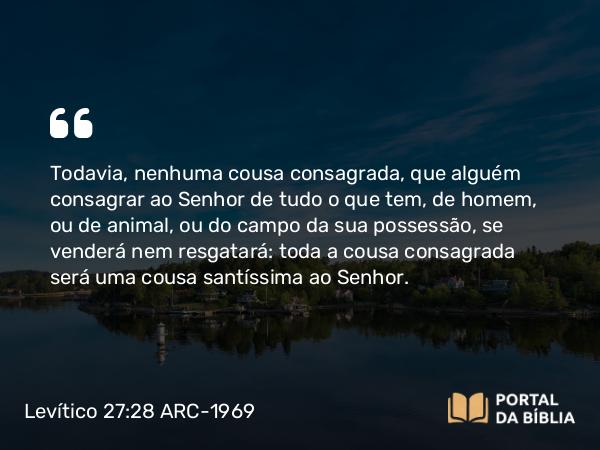 Levítico 27:28 ARC-1969 - Todavia, nenhuma cousa consagrada, que alguém consagrar ao Senhor de tudo o que tem, de homem, ou de animal, ou do campo da sua possessão, se venderá nem resgatará: toda a cousa consagrada será uma cousa santíssima ao Senhor.