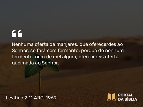 Levítico 2:11 ARC-1969 - Nenhuma oferta de manjares, que oferecerdes ao Senhor, se fará com fermento; porque de nenhum fermento, nem de mel algum, oferecereis oferta queimada ao Senhor.