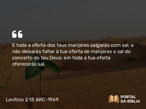 Levítico 2:13 ARC-1969 - E toda a oferta dos teus manjares salgarás com sal; e não deixarás faltar à tua oferta de manjares o sal do concerto do teu Deus: em toda a tua oferta oferecerás sal.