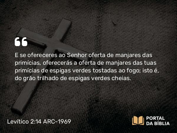 Levítico 2:14-16 ARC-1969 - E se ofereceres ao Senhor oferta de manjares das primícias, oferecerás a oferta de manjares das tuas primícias de espigas verdes tostadas ao fogo; isto é, do grão trilhado de espigas verdes cheias.