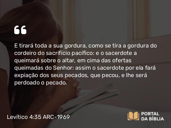 Levítico 4:35 ARC-1969 - E tirará toda a sua gordura, como se tira a gordura do cordeiro do sacrifício pacífico: e o sacerdote a queimará sobre o altar, em cima das ofertas queimadas do Senhor: assim o sacerdote por ela fará expiação dos seus pecados, que pecou, e lhe será perdoado o pecado.