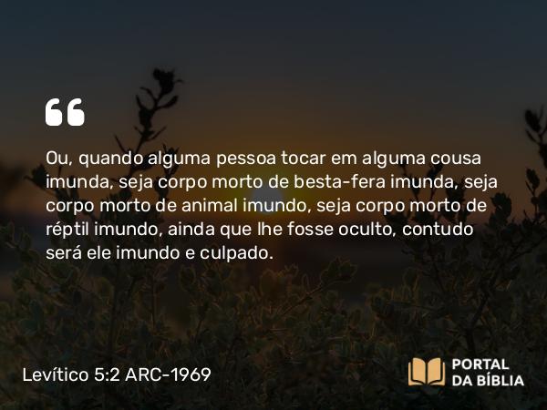 Levítico 5:2 ARC-1969 - Ou, quando alguma pessoa tocar em alguma cousa imunda, seja corpo morto de besta-fera imunda, seja corpo morto de animal imundo, seja corpo morto de réptil imundo, ainda que lhe fosse oculto, contudo será ele imundo e culpado.