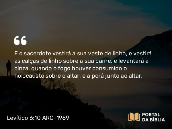 Levítico 6:10 ARC-1969 - E o sacerdote vestirá a sua veste de linho, e vestirá as calças de linho sobre a sua carne, e levantará a cinza, quando o fogo houver consumido o holocausto sobre o altar, e a porá junto ao altar.