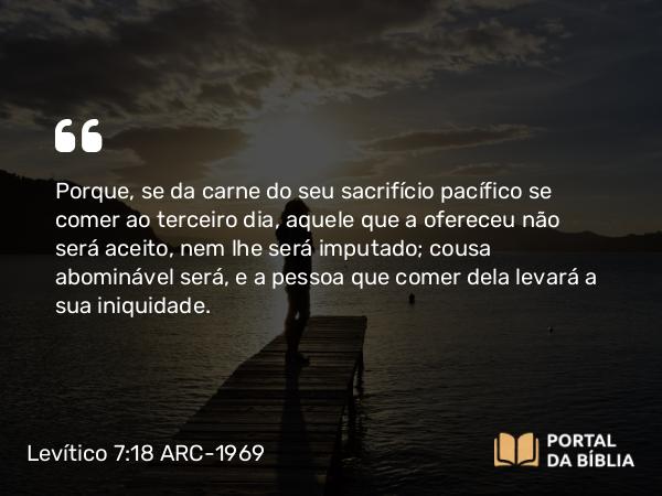 Levítico 7:18 ARC-1969 - Porque, se da carne do seu sacrifício pacífico se comer ao terceiro dia, aquele que a ofereceu não será aceito, nem lhe será imputado; cousa abominável será, e a pessoa que comer dela levará a sua iniquidade.