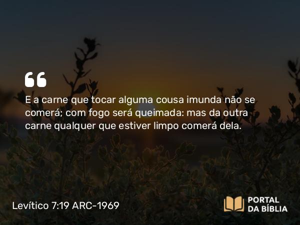 Levítico 7:19 ARC-1969 - E a carne que tocar alguma cousa imunda não se comerá; com fogo será queimada: mas da outra carne qualquer que estiver limpo comerá dela.