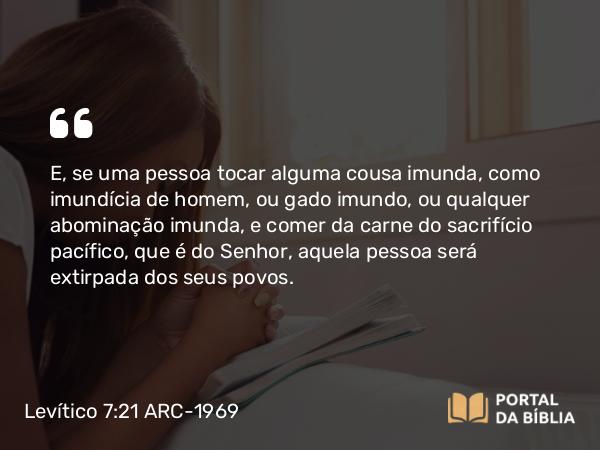 Levítico 7:21 ARC-1969 - E, se uma pessoa tocar alguma cousa imunda, como imundícia de homem, ou gado imundo, ou qualquer abominação imunda, e comer da carne do sacrifício pacífico, que é do Senhor, aquela pessoa será extirpada dos seus povos.