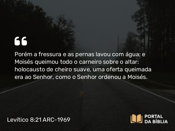 Levítico 8:21 ARC-1969 - Porém a fressura e as pernas lavou com água; e Moisés queimou todo o carneiro sobre o altar: holocausto de cheiro suave, uma oferta queimada era ao Senhor, como o Senhor ordenou a Moisés.