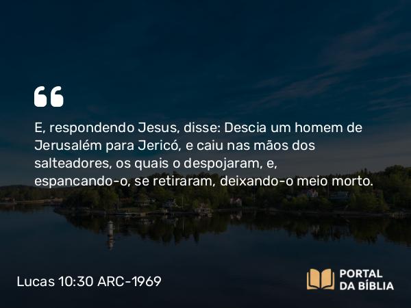 Lucas 10:30 ARC-1969 - E, respondendo Jesus, disse: Descia um homem de Jerusalém para Jericó, e caiu nas mãos dos salteadores, os quais o despojaram, e, espancando-o, se retiraram, deixando-o meio morto.