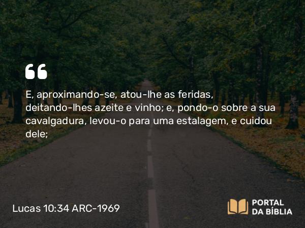 Lucas 10:34 ARC-1969 - E, aproximando-se, atou-lhe as feridas, deitando-lhes azeite e vinho; e, pondo-o sobre a sua cavalgadura, levou-o para uma estalagem, e cuidou dele;