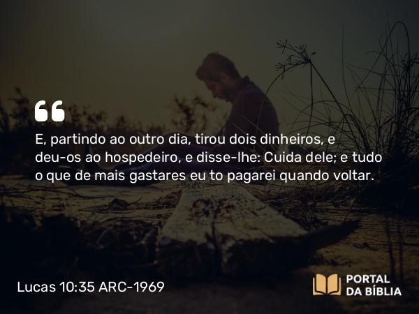 Lucas 10:35 ARC-1969 - E, partindo ao outro dia, tirou dois dinheiros, e deu-os ao hospedeiro, e disse-lhe: Cuida dele; e tudo o que de mais gastares eu to pagarei quando voltar.