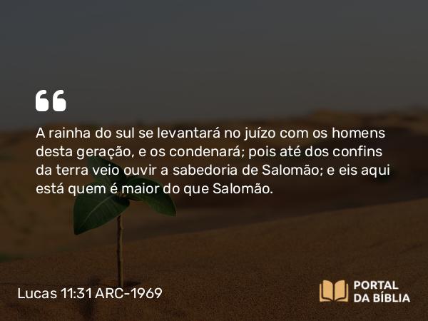 Lucas 11:31 ARC-1969 - A rainha do sul se levantará no juízo com os homens desta geração, e os condenará; pois até dos confins da terra veio ouvir a sabedoria de Salomão; e eis aqui está quem é maior do que Salomão.