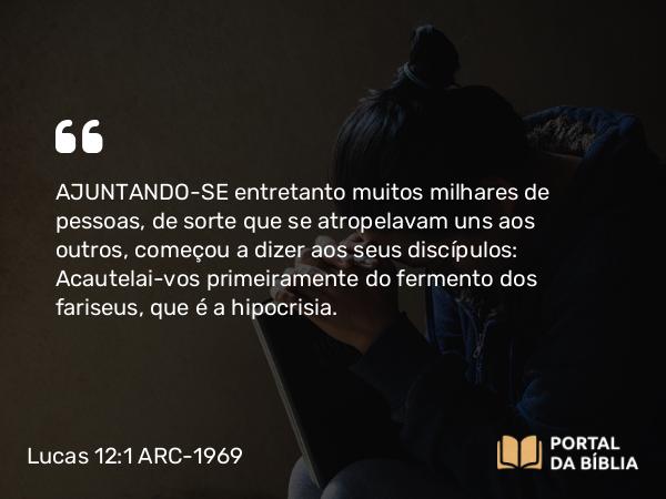 Lucas 12:1 ARC-1969 - AJUNTANDO-SE entretanto muitos milhares de pessoas, de sorte que se atropelavam uns aos outros, começou a dizer aos seus discípulos: Acautelai-vos primeiramente do fermento dos fariseus, que é a hipocrisia.