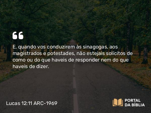 Lucas 12:11 ARC-1969 - E, quando vos conduzirem às sinagogas, aos magistrados e potestades, não estejais solícitos de como ou do que haveis de responder nem do que haveis de dizer.