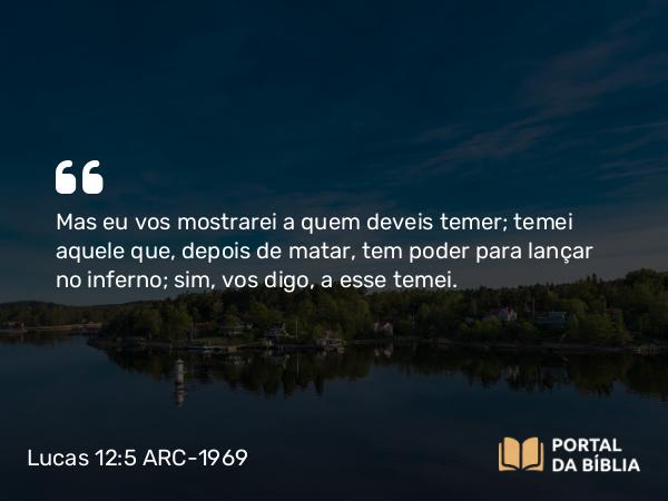 Lucas 12:5 ARC-1969 - Mas eu vos mostrarei a quem deveis temer; temei aquele que, depois de matar, tem poder para lançar no inferno; sim, vos digo, a esse temei.