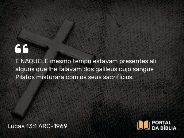 Lucas 13:1 ARC-1969 - E NAQUELE mesmo tempo estavam presentes ali alguns que lhe falavam dos galileus cujo sangue Pilatos misturara com os seus sacrifícios.