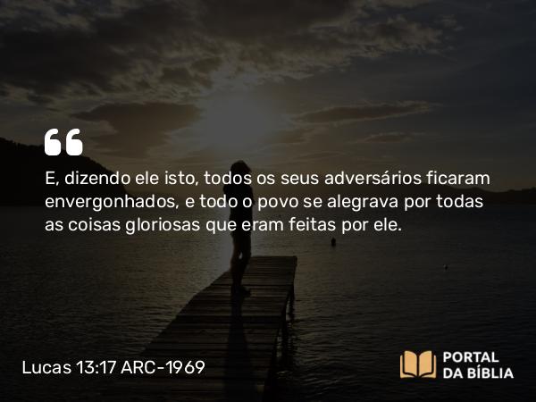 Lucas 13:17 ARC-1969 - E, dizendo ele isto, todos os seus adversários ficaram envergonhados, e todo o povo se alegrava por todas as coisas gloriosas que eram feitas por ele.