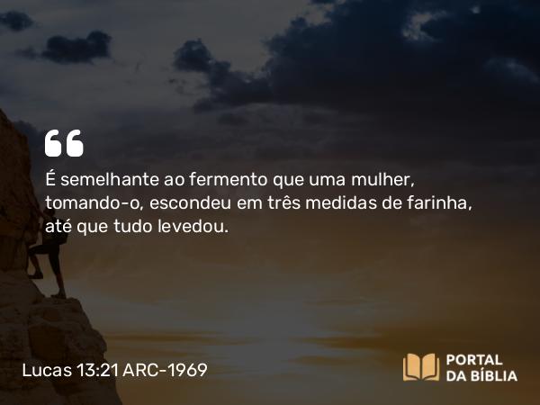 Lucas 13:21 ARC-1969 - É semelhante ao fermento que uma mulher, tomando-o, escondeu em três medidas de farinha, até que tudo levedou.