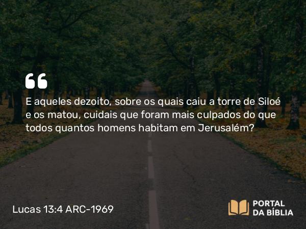 Lucas 13:4 ARC-1969 - E aqueles dezoito, sobre os quais caiu a torre de Siloé e os matou, cuidais que foram mais culpados do que todos quantos homens habitam em Jerusalém?