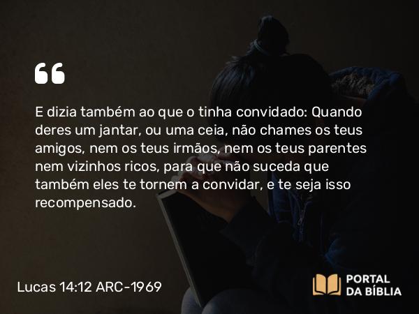 Lucas 14:12 ARC-1969 - E dizia também ao que o tinha convidado: Quando deres um jantar, ou uma ceia, não chames os teus amigos, nem os teus irmãos, nem os teus parentes nem vizinhos ricos, para que não suceda que também eles te tornem a convidar, e te seja isso recompensado.