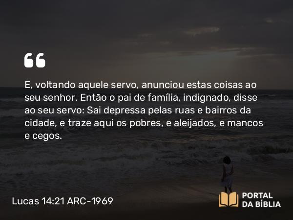 Lucas 14:21 ARC-1969 - E, voltando aquele servo, anunciou estas coisas ao seu senhor. Então o pai de família, indignado, disse ao seu servo: Sai depressa pelas ruas e bairros da cidade, e traze aqui os pobres, e aleijados, e mancos e cegos.