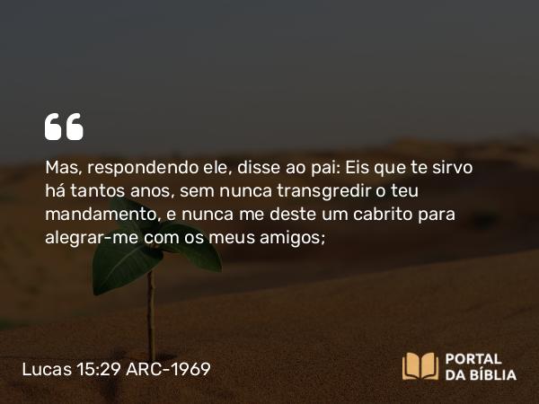 Lucas 15:29 ARC-1969 - Mas, respondendo ele, disse ao pai: Eis que te sirvo há tantos anos, sem nunca transgredir o teu mandamento, e nunca me deste um cabrito para alegrar-me com os meus amigos;