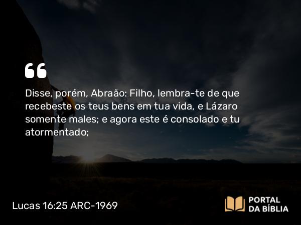 Lucas 16:25 ARC-1969 - Disse, porém, Abraão: Filho, lembra-te de que recebeste os teus bens em tua vida, e Lázaro somente males; e agora este é consolado e tu atormentado;