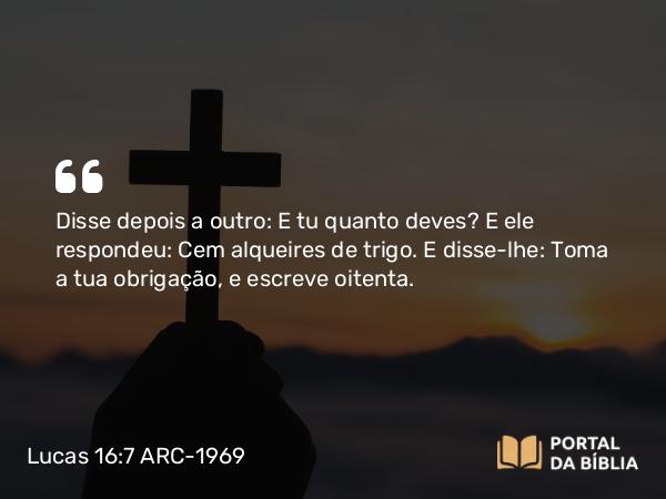 Lucas 16:7 ARC-1969 - Disse depois a outro: E tu quanto deves? E ele respondeu: Cem alqueires de trigo. E disse-lhe: Toma a tua obrigação, e escreve oitenta.