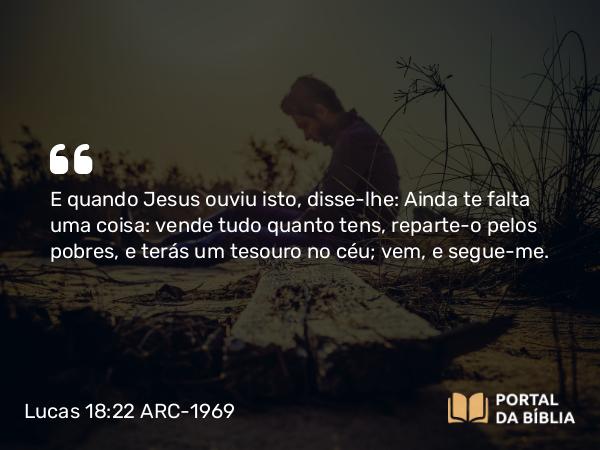 Lucas 18:22 ARC-1969 - E quando Jesus ouviu isto, disse-lhe: Ainda te falta uma coisa: vende tudo quanto tens, reparte-o pelos pobres, e terás um tesouro no céu; vem, e segue-me.