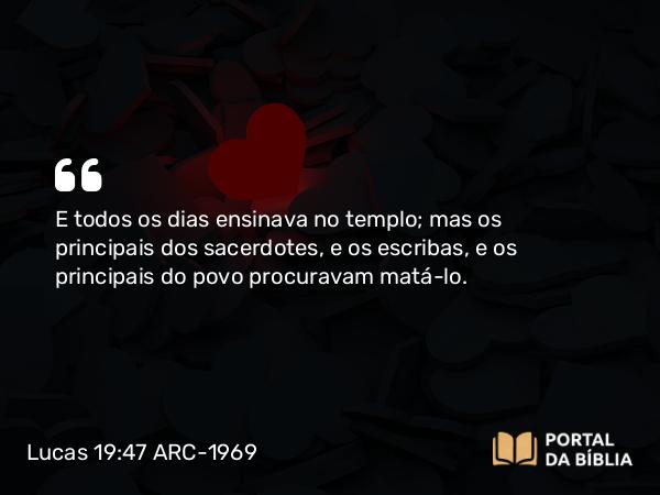 Lucas 19:47 ARC-1969 - E todos os dias ensinava no templo; mas os principais dos sacerdotes, e os escribas, e os principais do povo procuravam matá-lo.