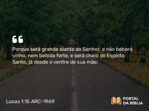 Lucas 1:15 ARC-1969 - Porque será grande diante do Senhor, e não beberá vinho, nem bebida forte, e será cheio do Espírito Santo, já desde o ventre de sua mãe;