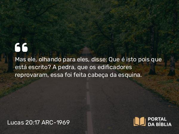 Lucas 20:17 ARC-1969 - Mas ele, olhando para eles, disse: Que é isto pois que está escrito? A pedra, que os edificadores reprovaram, essa foi feita cabeça da esquina.