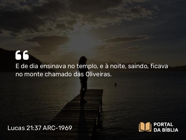 Lucas 21:37 ARC-1969 - E de dia ensinava no templo, e à noite, saindo, ficava no monte chamado das Oliveiras.