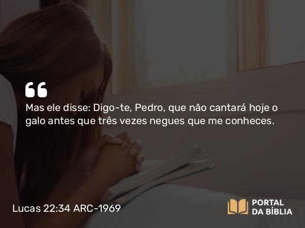 Lucas 22:34 ARC-1969 - Mas ele disse: Digo-te, Pedro, que não cantará hoje o galo antes que três vezes negues que me conheces.