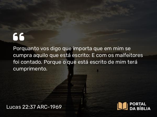 Lucas 22:37 ARC-1969 - Porquanto vos digo que importa que em mim se cumpra aquilo que está escrito: E com os malfeitores foi contado. Porque o que está escrito de mim terá cumprimento.