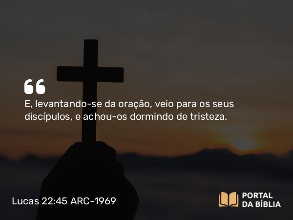 Lucas 22:45 ARC-1969 - E, levantando-se da oração, veio para os seus discípulos, e achou-os dormindo de tristeza.