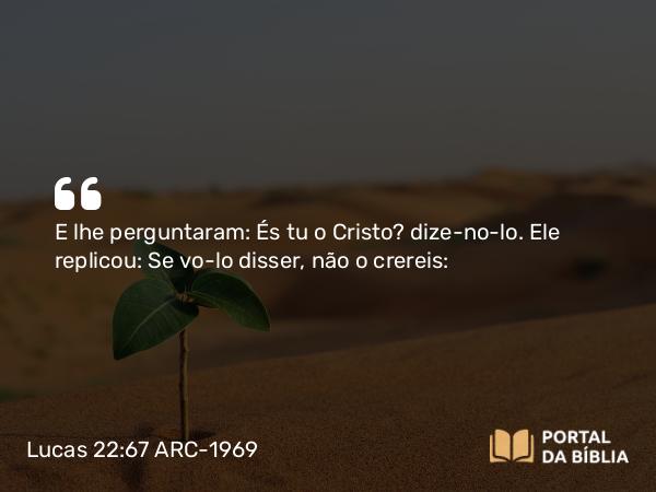 Lucas 22:67 ARC-1969 - E lhe perguntaram: És tu o Cristo? dize-no-lo. Ele replicou: Se vo-lo disser, não o crereis: