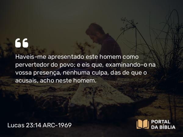 Lucas 23:14 ARC-1969 - Haveis-me apresentado este homem como pervertedor do povo; e eis que, examinando-o na vossa presença, nenhuma culpa, das de que o acusais, acho neste homem.