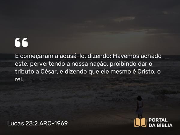 Lucas 23:2 ARC-1969 - E começaram a acusá-lo, dizendo: Havemos achado este, pervertendo a nossa nação, proibindo dar o tributo a César, e dizendo que ele mesmo é Cristo, o rei.