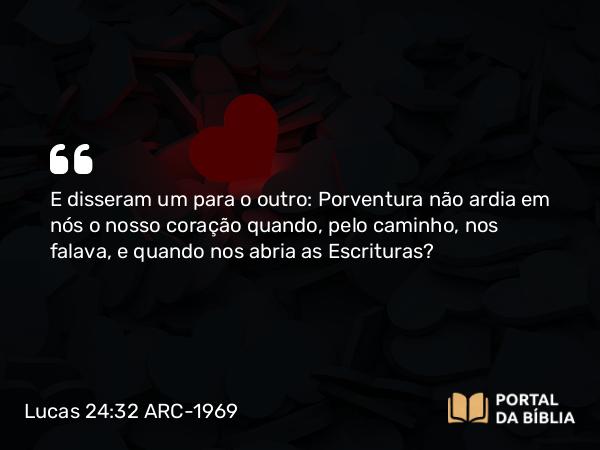 Lucas 24:32 ARC-1969 - E disseram um para o outro: Porventura não ardia em nós o nosso coração quando, pelo caminho, nos falava, e quando nos abria as Escrituras?