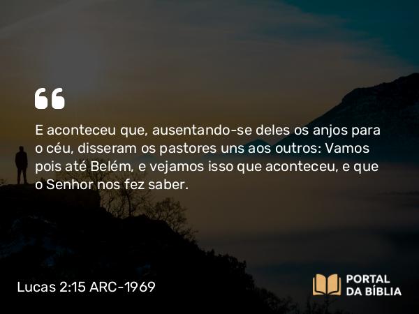 Lucas 2:15 ARC-1969 - E aconteceu que, ausentando-se deles os anjos para o céu, disseram os pastores uns aos outros: Vamos pois até Belém, e vejamos isso que aconteceu, e que o Senhor nos fez saber.