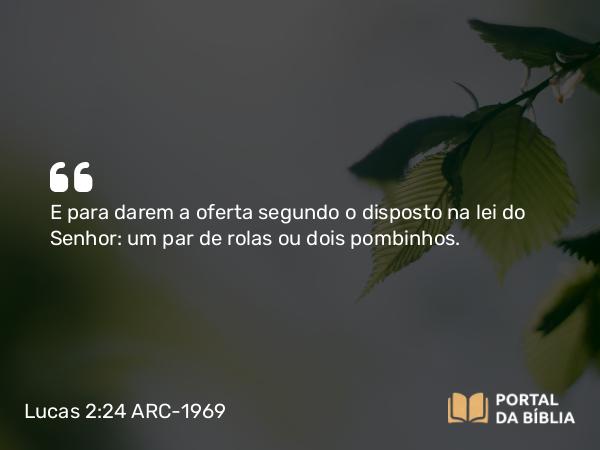 Lucas 2:24 ARC-1969 - E para darem a oferta segundo o disposto na lei do Senhor: um par de rolas ou dois pombinhos.