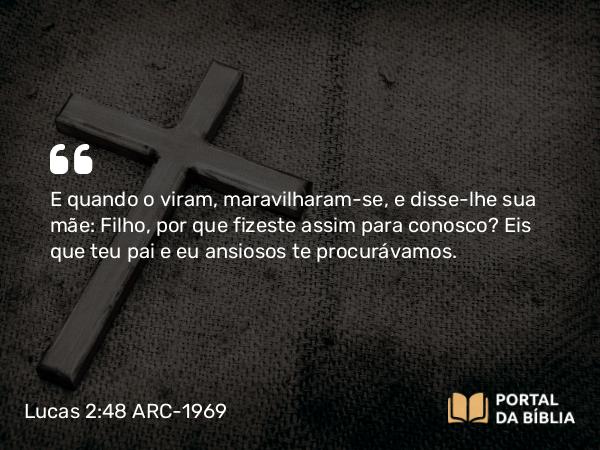 Lucas 2:48 ARC-1969 - E quando o viram, maravilharam-se, e disse-lhe sua mãe: Filho, por que fizeste assim para conosco? Eis que teu pai e eu ansiosos te procurávamos.