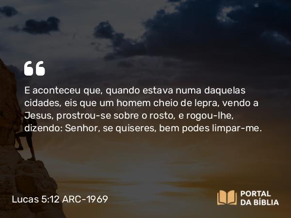 Lucas 5:12-14 ARC-1969 - E aconteceu que, quando estava numa daquelas cidades, eis que um homem cheio de lepra, vendo a Jesus, prostrou-se sobre o rosto, e rogou-lhe, dizendo: Senhor, se quiseres, bem podes limpar-me.