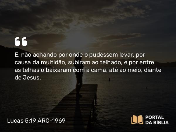 Lucas 5:19 ARC-1969 - E, não achando por onde o pudessem levar, por causa da multidão, subiram ao telhado, e por entre as telhas o baixaram com a cama, até ao meio, diante de Jesus.